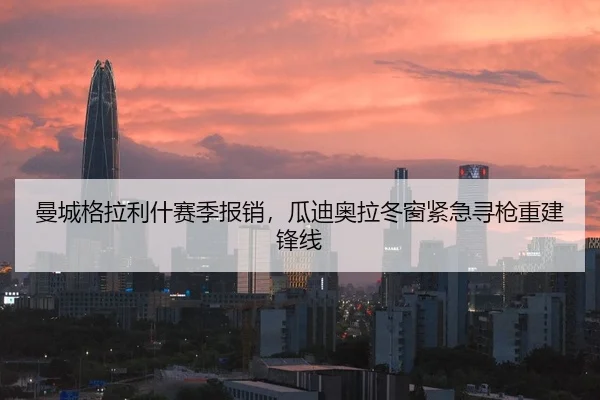 曼城格拉利什赛季报销，瓜迪奥拉冬窗紧急寻枪重建锋线